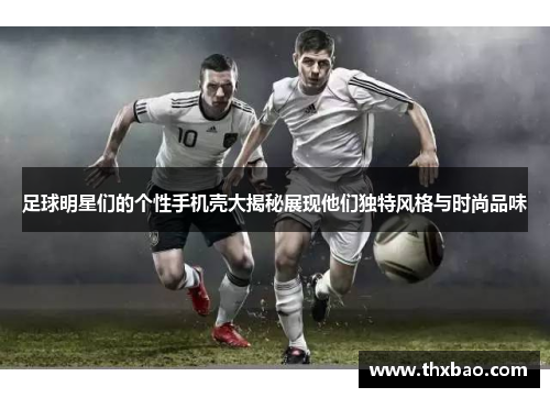足球明星们的个性手机壳大揭秘展现他们独特风格与时尚品味